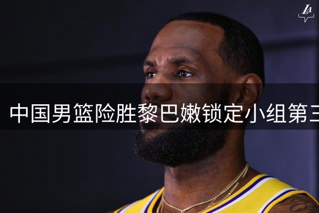 中国男篮险胜黎巴嫩锁定小组第三