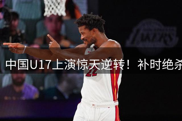 中国U17上演惊天逆转！补时绝杀阿森纳青年军燃爆上海夜空
