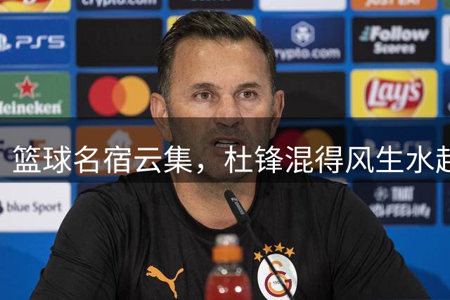 篮球名宿云集，杜锋混得风生水起！
