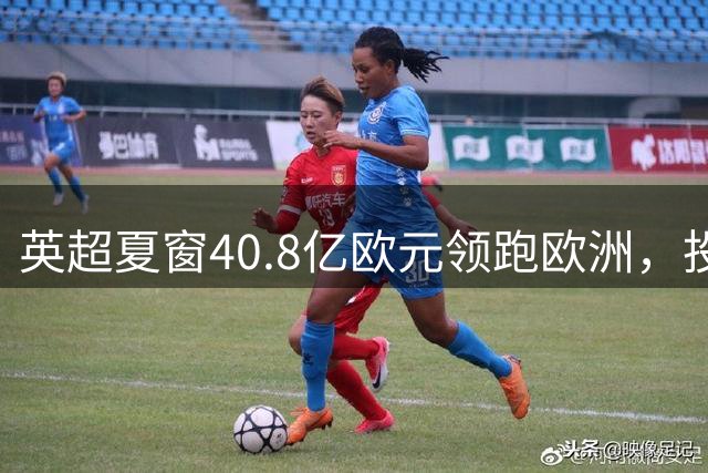 英超夏窗40.8亿欧元领跑欧洲，投资额远超其他四大联赛