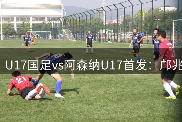 U17国足vs阿森纳U17首发：邝兆镭、赵松源、潘朝伟、周雨诺先发